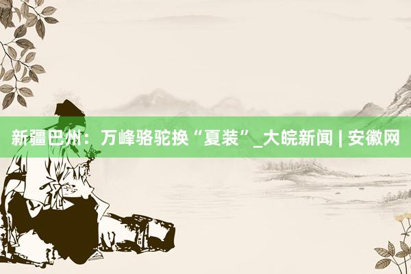 新疆巴州：万峰骆驼换“夏装”_大皖新闻 | 安徽网