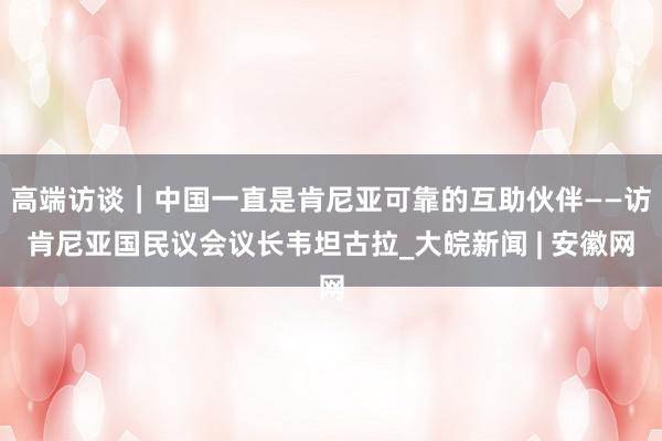 高端访谈｜中国一直是肯尼亚可靠的互助伙伴——访肯尼亚国民议会议长韦坦古拉_大皖新闻 | 安徽网