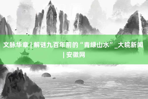 文脉华章 | 解谜九百年前的“青绿山水”_大皖新闻 | 安徽网