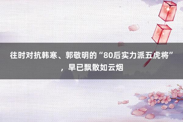 往时对抗韩寒、郭敬明的“80后实力派五虎将”，早已飘散如云烟