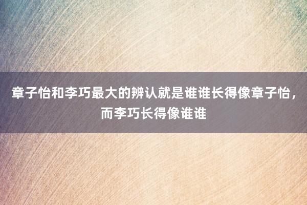 章子怡和李巧最大的辨认就是谁谁长得像章子怡，而李巧长得像谁谁