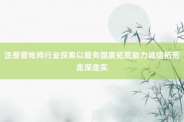 注册管帐师行业探索以服务国度拓荒助力诚信拓荒走深走实