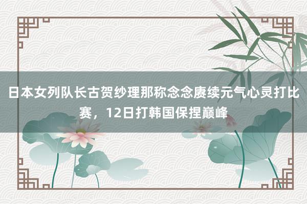 日本女列队长古贺纱理那称念念赓续元气心灵打比赛，12日打韩国保捏巅峰