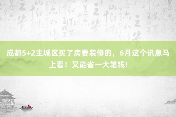 成都5+2主城区买了房要装修的，6月这个讯息马上看！又能省一大笔钱!