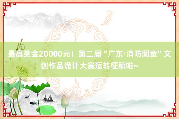 最高奖金20000元！第二届“广东·消防图章”文创作品诡计大赛运转征稿啦~