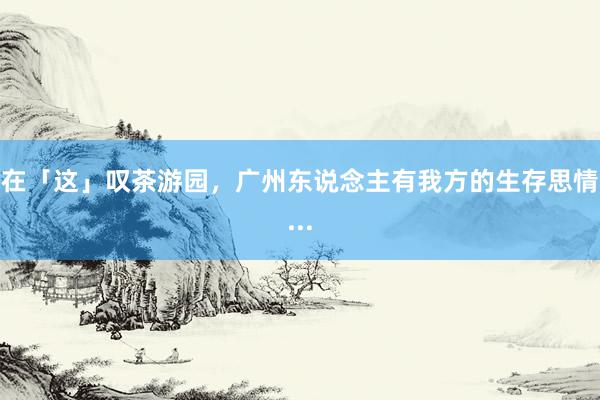 在「这」叹茶游园，广州东说念主有我方的生存思情...