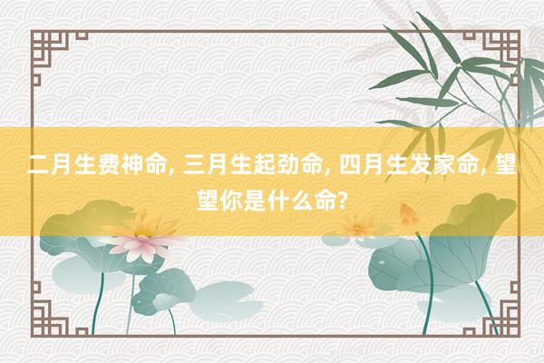 二月生费神命, 三月生起劲命, 四月生发家命, 望望你是什么命?