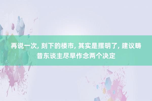 再说一次, 刻下的楼市, 其实是摆明了, 建议畴昔东谈主尽早作念两个决定