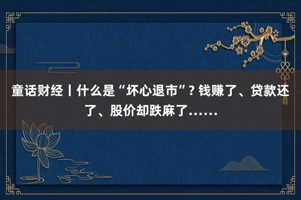 童话财经丨什么是“坏心退市”? 钱赚了、贷款还了、股价却跌麻了……