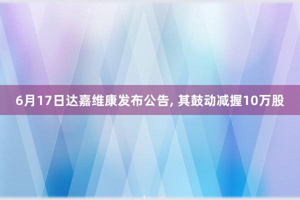 6月17日达嘉维康发布公告, 其鼓动减握10万股