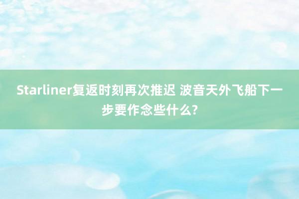 Starliner复返时刻再次推迟 波音天外飞船下一步要作念些什么?