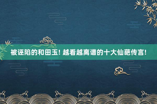 被诬陷的和田玉! 越看越离谱的十大仙葩传言!