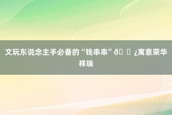 文玩东说念主手必备的“钱串串”📿寓意荣华祥瑞