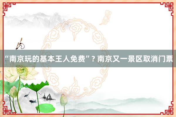 “南京玩的基本王人免费”? 南京又一景区取消门票