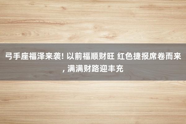 弓手座福泽来袭! 以前福顺财旺 红色捷报席卷而来, 满满财路迎丰充