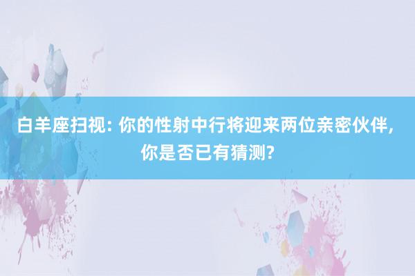 白羊座扫视: 你的性射中行将迎来两位亲密伙伴, 你是否已有猜测?