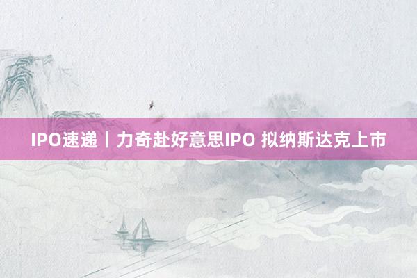 IPO速递丨力奇赴好意思IPO 拟纳斯达克上市