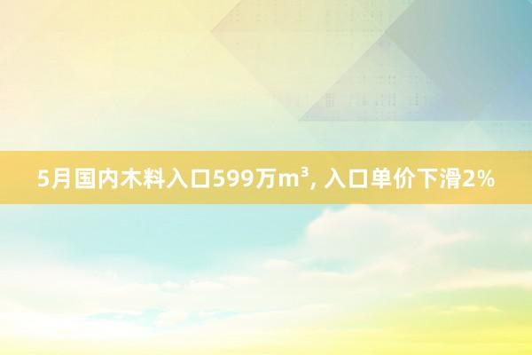 5月国内木料入口599万m³, 入口单价下滑2%