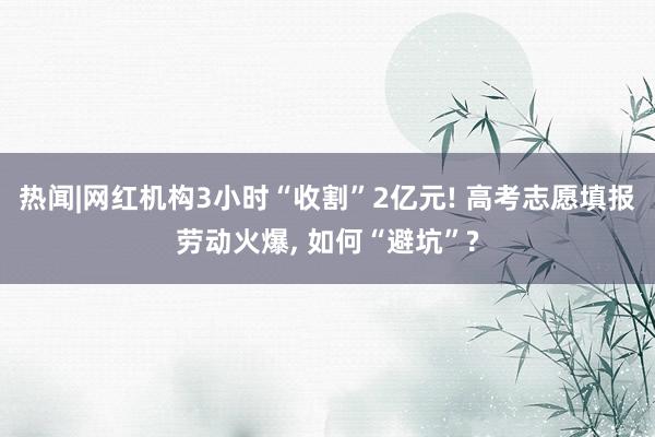 热闻|网红机构3小时“收割”2亿元! 高考志愿填报劳动火爆, 如何“避坑”?