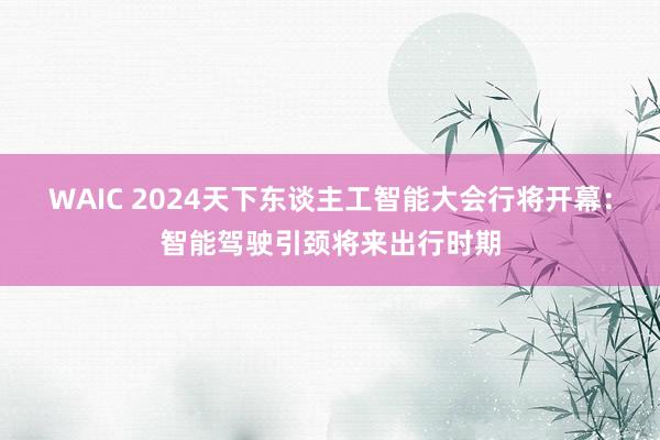 WAIC 2024天下东谈主工智能大会行将开幕：智能驾驶引颈将来出行时期