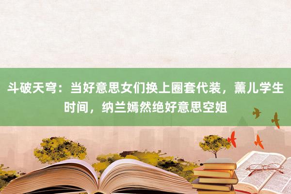 斗破天穹：当好意思女们换上圈套代装，薰儿学生时间，纳兰嫣然绝好意思空姐