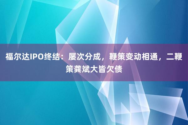 福尔达IPO终结：屡次分成，鞭策变动相通，二鞭策龚斌大皆欠债