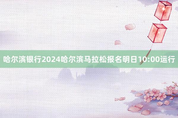 哈尔滨银行2024哈尔滨马拉松报名明日10:00运行