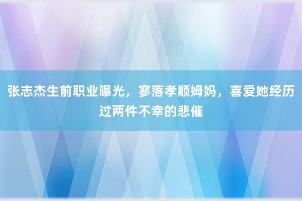 张志杰生前职业曝光，寥落孝顺姆妈，喜爱她经历过两件不幸的悲催