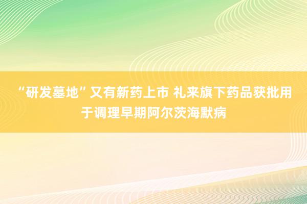 “研发墓地”又有新药上市 礼来旗下药品获批用于调理早期阿尔茨海默病