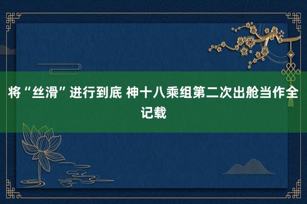 将“丝滑”进行到底 神十八乘组第二次出舱当作全记载