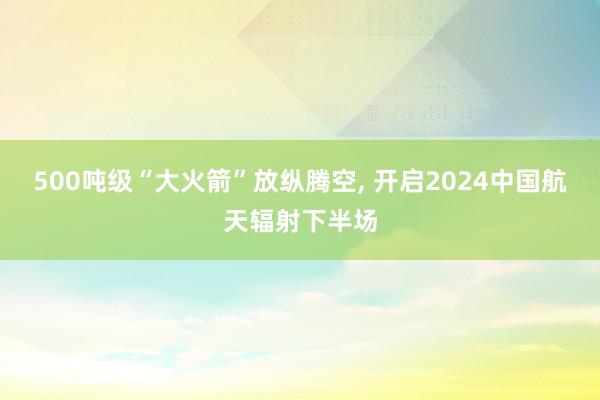 500吨级“大火箭”放纵腾空, 开启2024中国航天辐射下半场