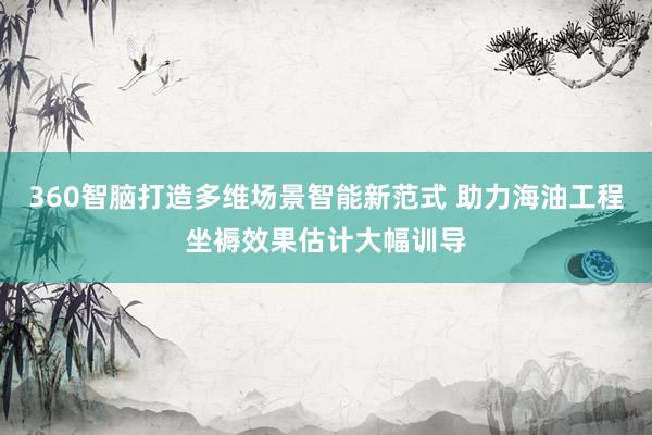 360智脑打造多维场景智能新范式 助力海油工程坐褥效果估计大幅训导