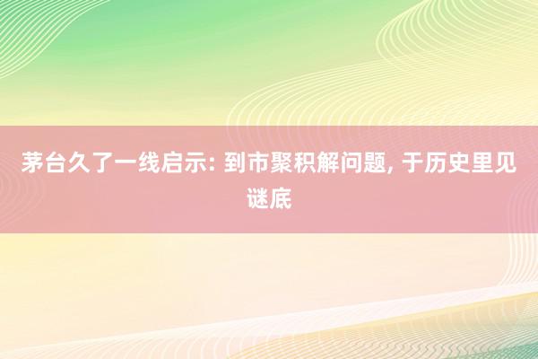 茅台久了一线启示: 到市聚积解问题, 于历史里见谜底