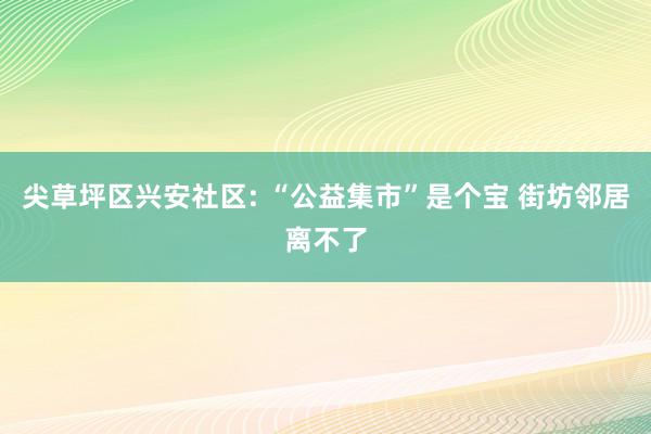 尖草坪区兴安社区: “公益集市”是个宝 街坊邻居离不了