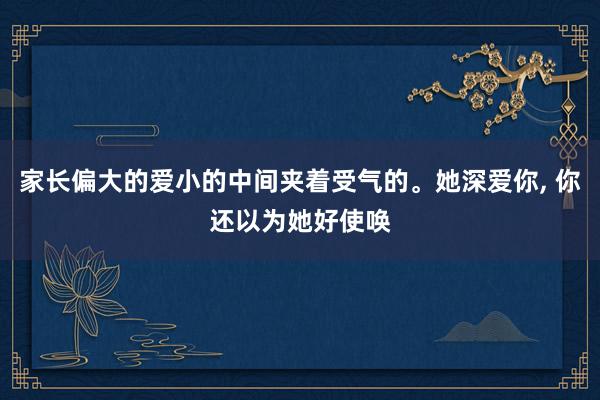 家长偏大的爱小的中间夹着受气的。她深爱你, 你还以为她好使唤