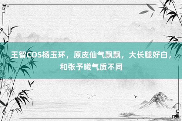 王智COS杨玉环，原皮仙气飘飘，大长腿好白，和张予曦气质不同