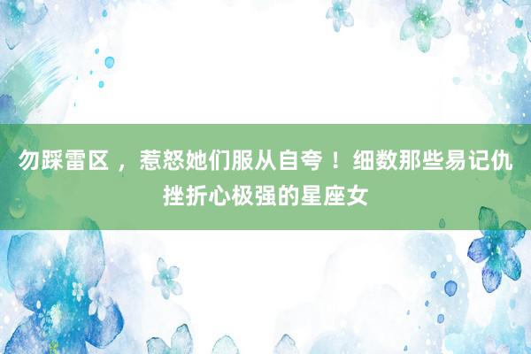 勿踩雷区 ，惹怒她们服从自夸 ！细数那些易记仇挫折心极强的星座女