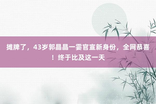 摊牌了，43岁郭晶晶一霎官宣新身份，全网恭喜！终于比及这一天