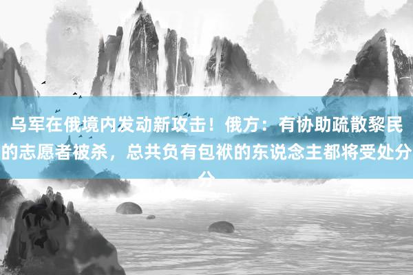 乌军在俄境内发动新攻击！俄方：有协助疏散黎民的志愿者被杀，总共负有包袱的东说念主都将受处分