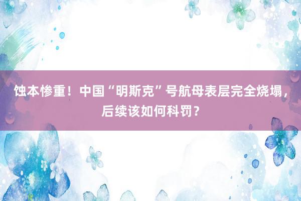 蚀本惨重！中国“明斯克”号航母表层完全烧塌，后续该如何科罚？