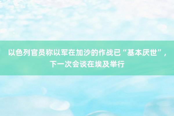 以色列官员称以军在加沙的作战已“基本厌世”，下一次会谈在埃及举行