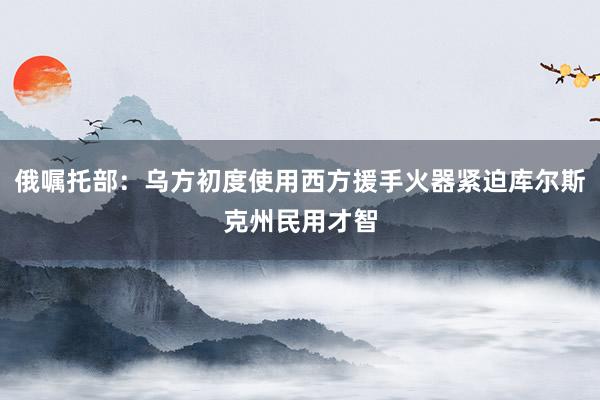 俄嘱托部：乌方初度使用西方援手火器紧迫库尔斯克州民用才智