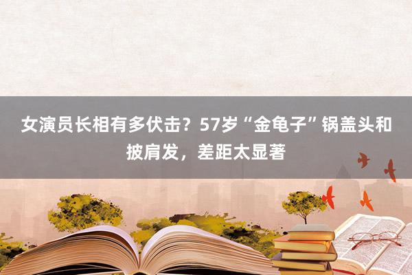 女演员长相有多伏击？57岁“金龟子”锅盖头和披肩发，差距太显著