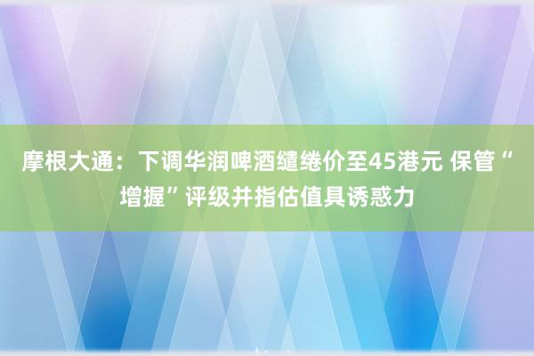 摩根大通：下调华润啤酒缱绻价至45港元 保管“增握”评级并指估值具诱惑力