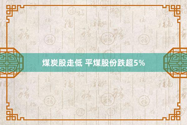 煤炭股走低 平煤股份跌超5%