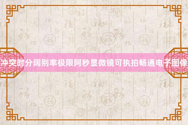 冲突时分阔别率极限阿秒显微镜可执拍畅通电子图像