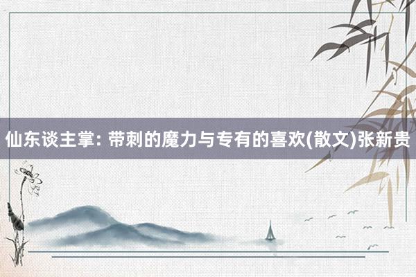 仙东谈主掌: 带刺的魔力与专有的喜欢(散文)张新贵