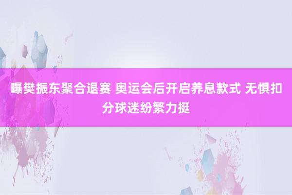 曝樊振东聚合退赛 奥运会后开启养息款式 无惧扣分球迷纷繁力挺