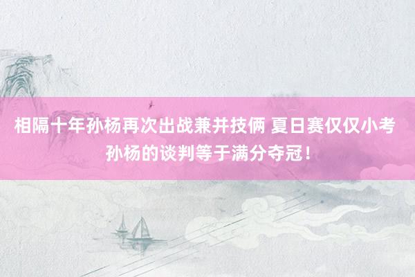 相隔十年孙杨再次出战兼并技俩 夏日赛仅仅小考 孙杨的谈判等于满分夺冠！