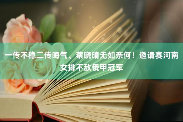 一传不稳二传晦气、蔡晓晴无如奈何！邀请赛河南女排不敌俄甲冠军